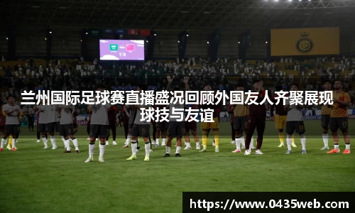 兰州国际足球赛直播盛况回顾外国友人齐聚展现球技与友谊